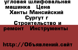 угловая шлифовальная машинка › Цена ­ 6 000 - Ханты-Мансийский, Сургут г. Строительство и ремонт » Инструменты   